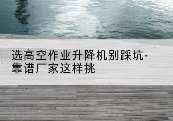 乌兰察布剪叉式升降机厂家-选高空作业升降机别踩坑-靠谱厂家这样挑