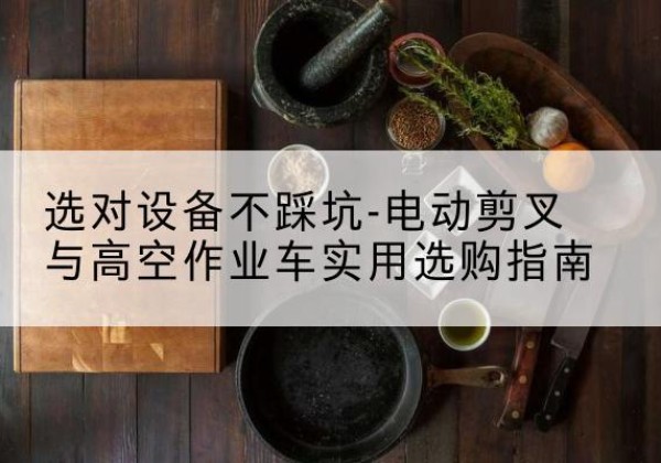 乌兰察布电动剪叉升降平台怎么选-选对设备不踩坑-电动剪叉与高空作业车实用选购指南