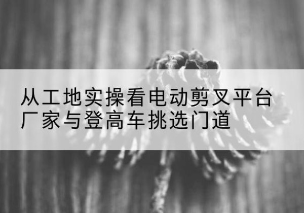 乌兰察布电动剪叉升降平台厂家-从工地实操看电动剪叉平台厂家与登高车挑选门道